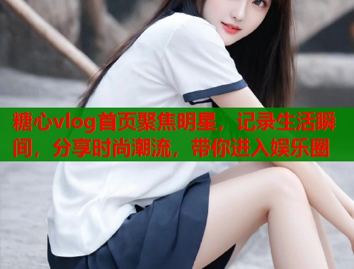 糖心vlog首页聚焦明星，记录生活瞬间，分享时尚潮流，带你进入娱乐圈