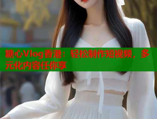 糖心Vlog香港：轻松制作短视频，多元化内容任你享