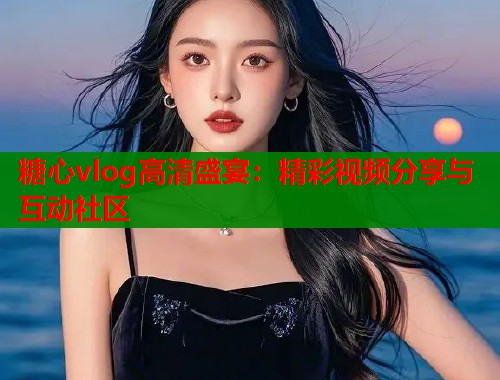 糖心vlog高清盛宴：精彩视频分享与互动社区