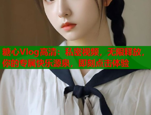 糖心Vlog高清：私密视频，无限释放，你的专属快乐源泉，即刻点击体验