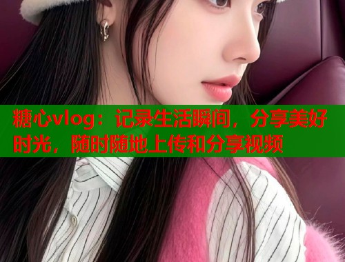 糖心vlog：记录生活瞬间，分享美好时光，随时随地上传和分享视频