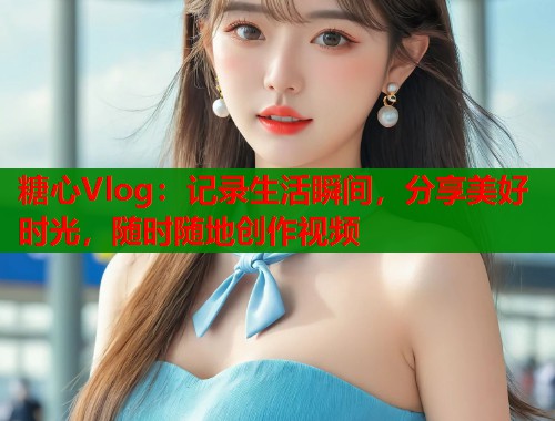 糖心Vlog：记录生活瞬间，分享美好时光，随时随地创作视频