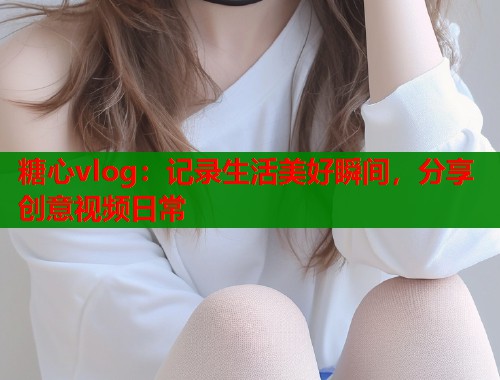 糖心vlog：记录生活美好瞬间，分享创意视频日常