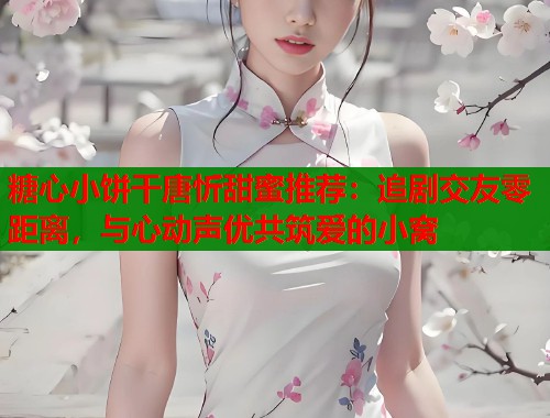 糖心小饼干唐忻甜蜜推荐：追剧交友零距离，与心动声优共筑爱的小窝