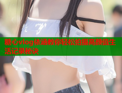 糖心vlog依涵教你轻松拍摄高颜值生活记录秘诀