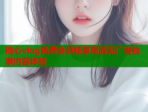 糖心vlog免费会员畅享高清无广告独家内容体验