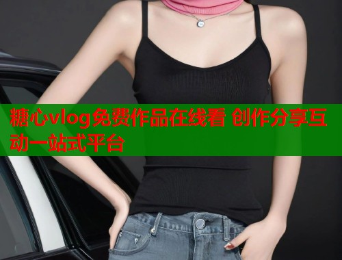 糖心vlog免费作品在线看 创作分享互动一站式平台