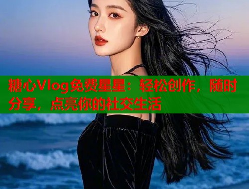 糖心Vlog免费星星：轻松创作，随时分享，点亮你的社交生活