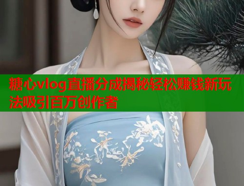 糖心vlog直播分成揭秘轻松赚钱新玩法吸引百万创作者