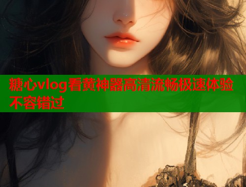 糖心vlog看黄神器高清流畅极速体验不容错过