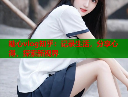 糖心vlog知乎：记录生活，分享心得，探索新视界