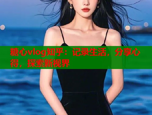 糖心vlog知乎：记录生活，分享心得，探索新视界
