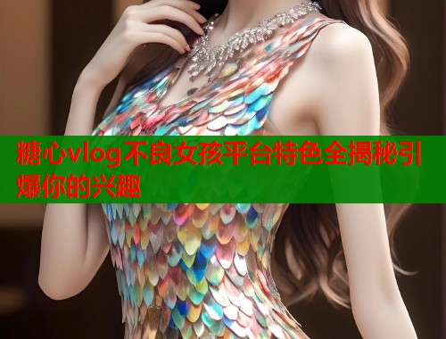 糖心vlog不良女孩平台特色全揭秘引爆你的兴趣