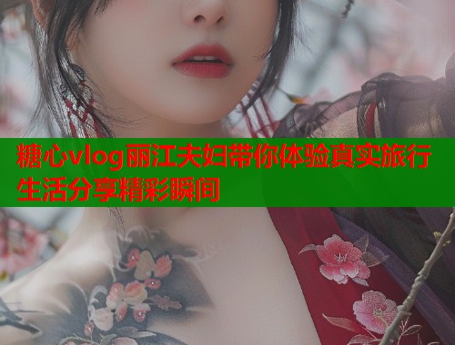 糖心vlog丽江夫妇带你体验真实旅行生活分享精彩瞬间
