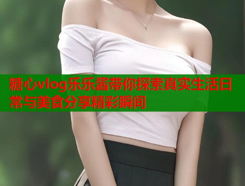 糖心vlog乐乐酱带你探索真实生活日常与美食分享精彩瞬间
