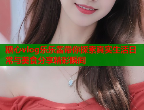糖心vlog乐乐酱带你探索真实生活日常与美食分享精彩瞬间
