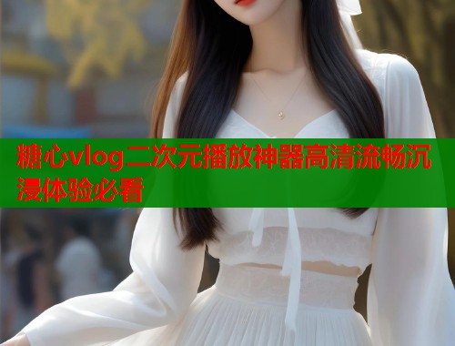糖心vlog二次元播放神器高清流畅沉浸体验必看