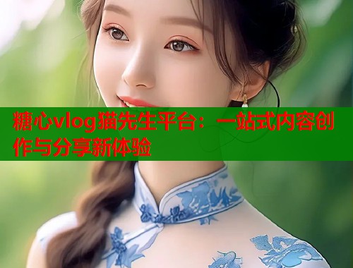 糖心vlog猫先生平台：一站式内容创作与分享新体验