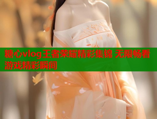 糖心vlog王者荣耀精彩集锦 无限畅看游戏精彩瞬间