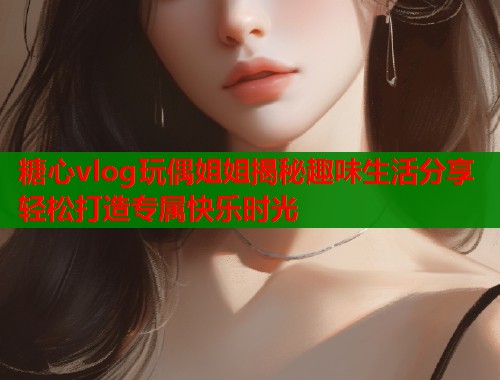 糖心vlog玩偶姐姐揭秘趣味生活分享轻松打造专属快乐时光