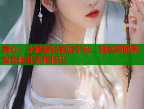 糖心：冰糖游戏解说平台，轻松获取游戏攻略和实用技巧