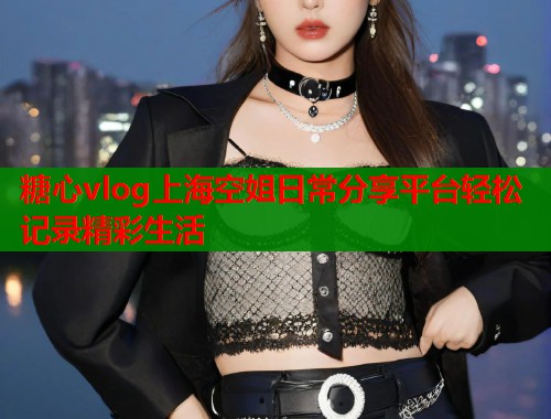 糖心vlog上海空姐日常分享平台轻松记录精彩生活