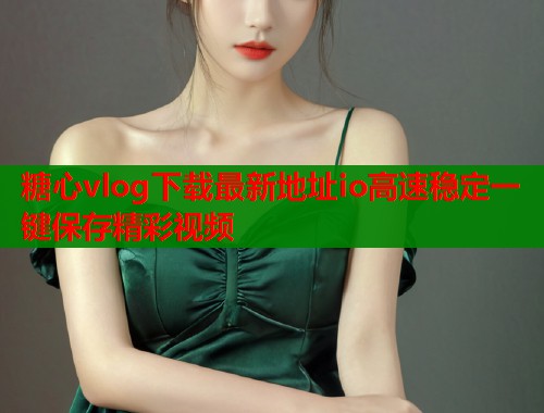 糖心vlog下载最新地址io高速稳定一键保存精彩视频