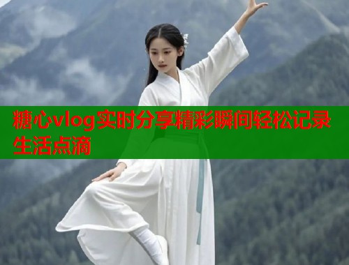 糖心vlog实时分享精彩瞬间轻松记录生活点滴