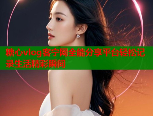 糖心vlog客宁网全能分享平台轻松记录生活精彩瞬间