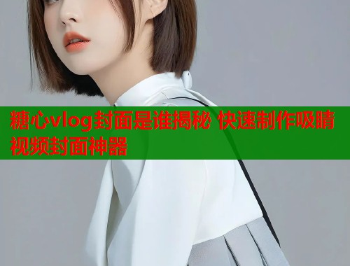 糖心vlog封面是谁揭秘 快速制作吸睛视频封面神器