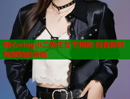 糖心vlog小二先生女主揭秘 抖音原创视频精彩呈现