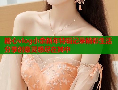 糖心vlog小余新年特辑记录精彩生活分享创意灵感尽在其中