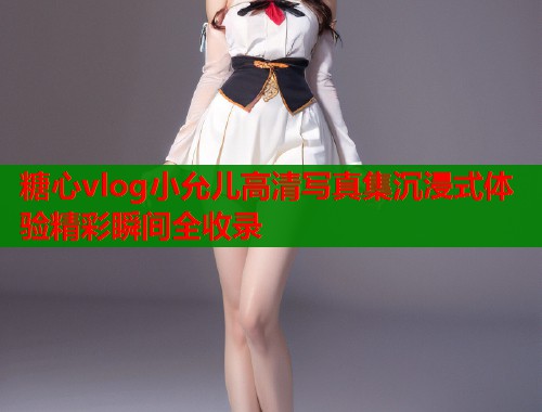 糖心vlog小允儿高清写真集沉浸式体验精彩瞬间全收录