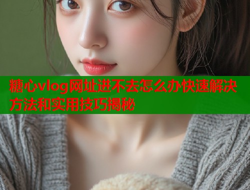 糖心vlog网址进不去怎么办快速解决方法和实用技巧揭秘