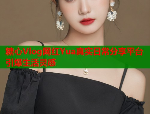 糖心Vlog网红Yua真实日常分享平台引爆生活灵感