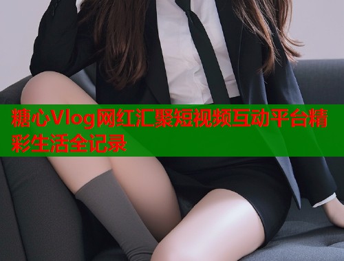 糖心Vlog网红汇聚短视频互动平台精彩生活全记录