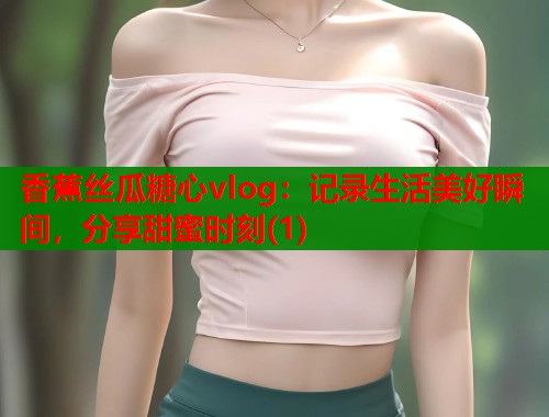 香蕉丝瓜糖心vlog：记录生活美好瞬间，分享甜蜜时刻(1)