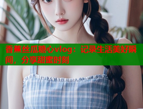 香蕉丝瓜糖心vlog：记录生活美好瞬间，分享甜蜜时刻