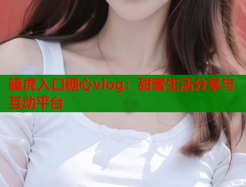 骚虎入口糖心vlog：甜蜜生活分享与互动平台