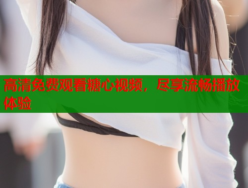高清免费观看糖心视频，尽享流畅播放体验
