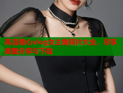 高清糖心vlog女主角照片大全，尽享美图分享与下载