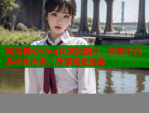 高清糖心vlog女演员图片，探索平台多样化内容，尽享视觉盛宴