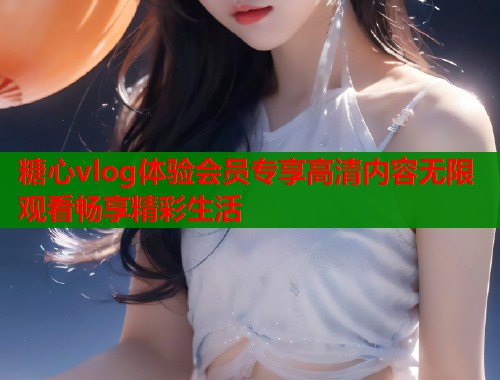 糖心vlog体验会员专享高清内容无限观看畅享精彩生活