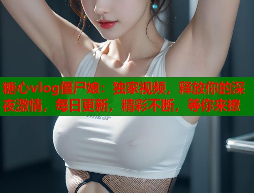 糖心vlog僵尸娘：独家视频，释放你的深夜激情，每日更新，精彩不断，等你来撩