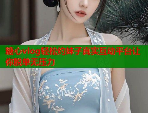糖心vlog轻松约妹子真实互动平台让你脱单无压力
