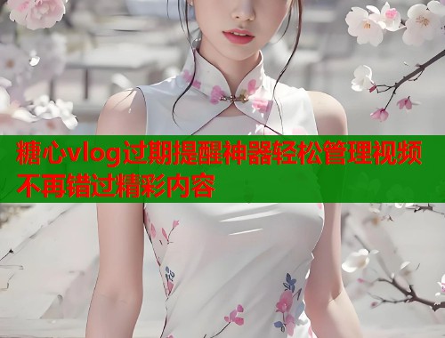 糖心vlog过期提醒神器轻松管理视频不再错过精彩内容