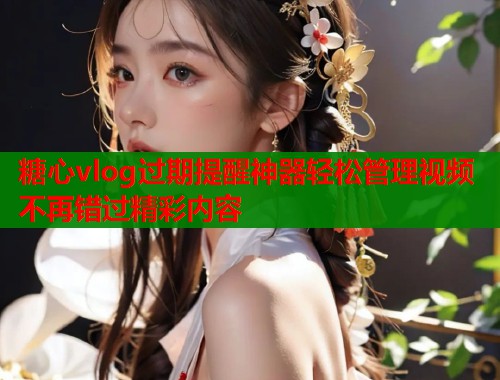 糖心vlog过期提醒神器轻松管理视频不再错过精彩内容