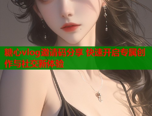 糖心vlog邀请码分享 快速开启专属创作与社交新体验