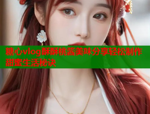 糖心vlog酥酥桃酱美味分享轻松制作甜蜜生活秘诀