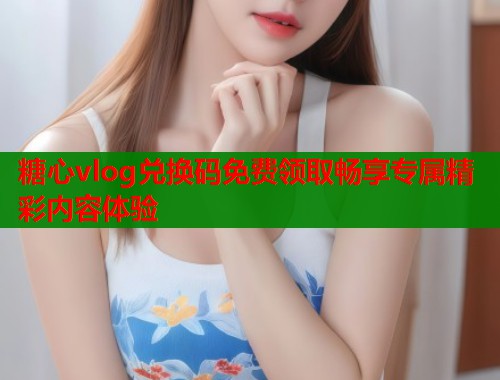 糖心vlog兑换码免费领取畅享专属精彩内容体验